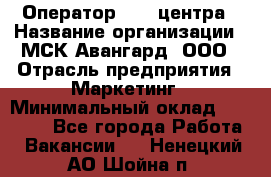 Оператор Call-центра › Название организации ­ МСК Авангард, ООО › Отрасль предприятия ­ Маркетинг › Минимальный оклад ­ 30 000 - Все города Работа » Вакансии   . Ненецкий АО,Шойна п.